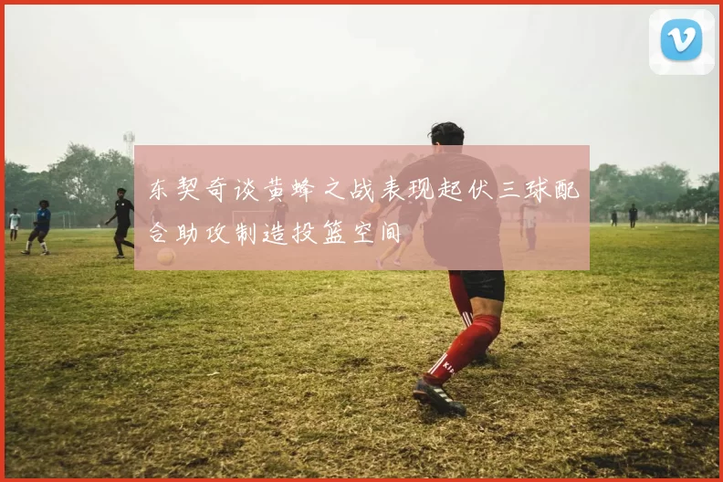 东契奇谈黄蜂之战表现起伏三球配合助攻制造投篮空间