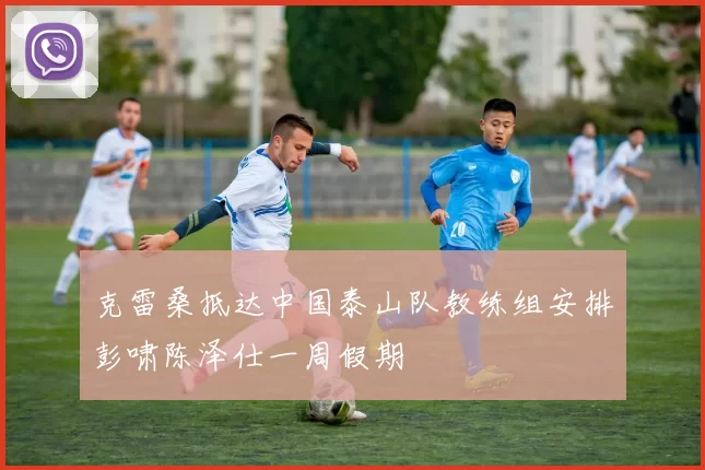 克雷桑抵达中国泰山队教练组安排彭啸陈泽仕一周假期