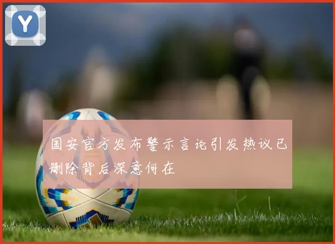 国安官方发布警示言论引发热议已删除背后深意何在