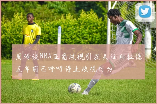 周琦谈NBA亚裔歧视引发关注利拉德五年前已呼吁停止歧视行为