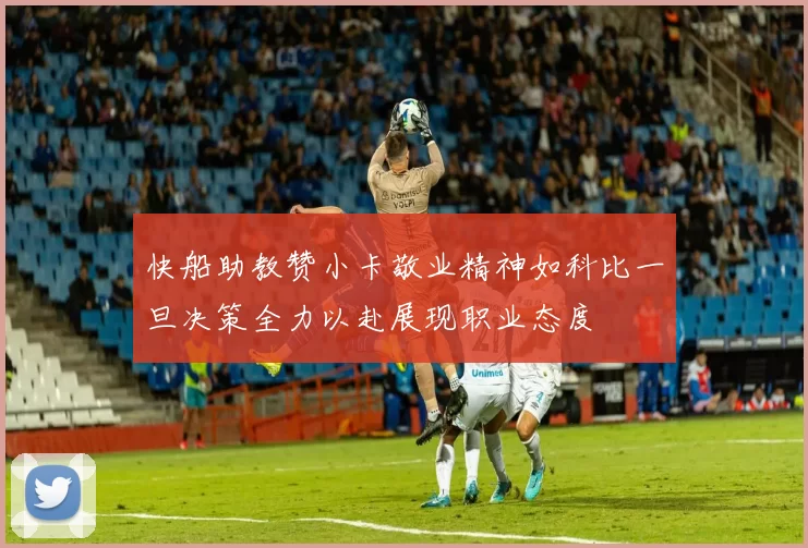 快船助教赞小卡敬业精神如科比一旦决策全力以赴展现职业态度