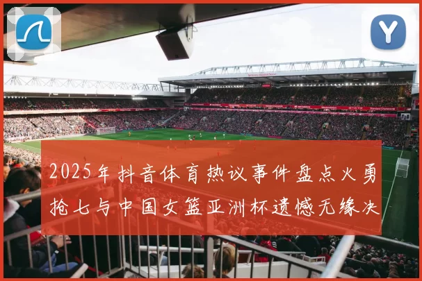 2025年抖音体育热议事件盘点火勇抢七与中国女篮亚洲杯遗憾无缘决赛