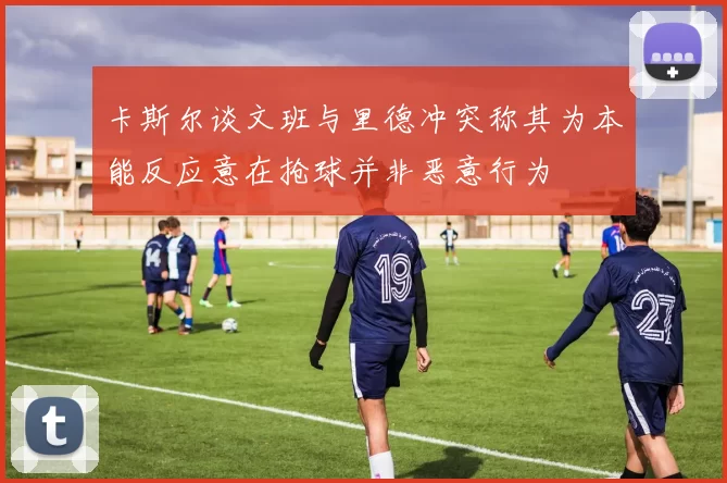 卡斯尔谈文班与里德冲突称其为本能反应意在抢球并非恶意行为