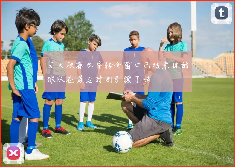 五大联赛冬季转会窗口已结束你的球队在最后时刻引援了吗