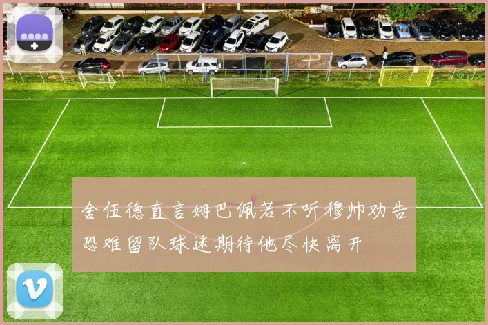 舍伍德直言姆巴佩若不听穆帅劝告恐难留队球迷期待他尽快离开